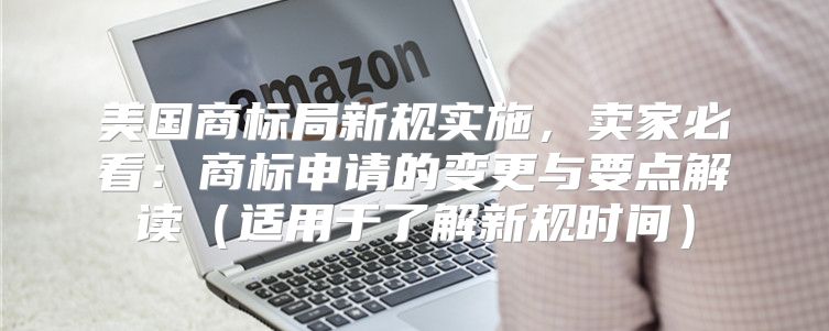 美国商标局新规实施，卖家必看：商标申请的变更与要点解读适用于了解新规时间