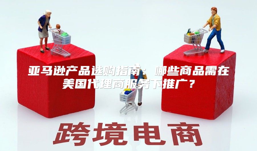 亚马逊产品选购指南：哪些商品需在美国代理商服务下推广？