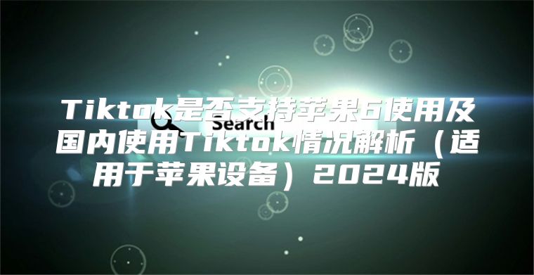 Tiktok是否支持苹果6使用及国内使用Tiktok情况解析适用于苹果设备2025版