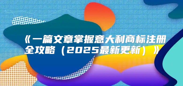 一篇文章掌握意大利商标注册全攻略2025最新更新