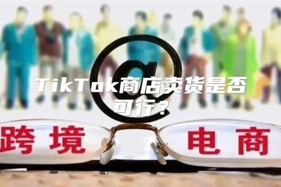 TikTok商店卖货是否可行？