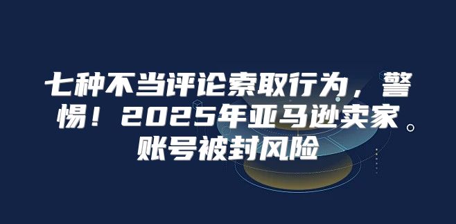 七种不当评论索取行为，警惕！2025年亚马逊卖家账号被封风险