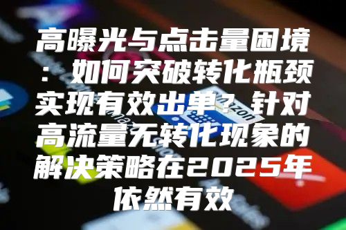 高曝光与点击量困境：如何突破转化瓶颈实现有效出单？针对高流量无转化现象的解决策略在2025年依然有效