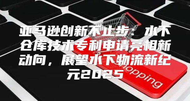 亚马逊创新不止步：水下仓库技术专利申请亮相新动向，展望水下物流新纪元2025