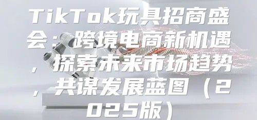 TikTok玩具招商盛会：跨境电商新机遇，探索未来市场趋势，共谋发展蓝图2025版