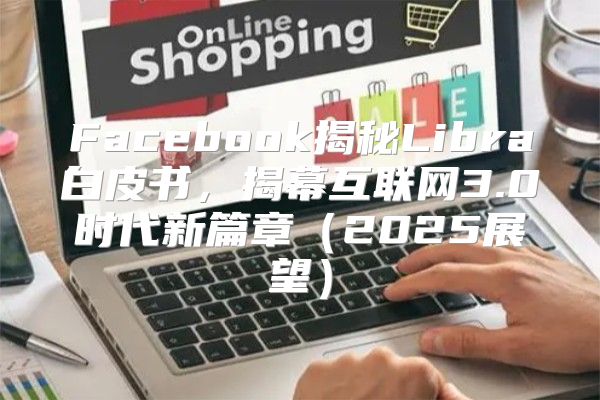 Facebook揭秘Libra白皮书，揭幕互联网3.0时代新篇章2025展望
