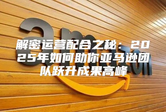 解密运营配合之秘：2025年如何助你亚马逊团队跃升成果高峰