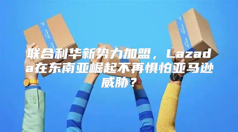 联合利华新势力加盟，Lazada在东南亚崛起不再惧怕亚马逊威胁？
