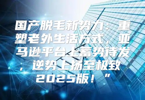 国产脱毛新势力：重塑老外生活方式，亚马逊平台上蓄势待发，逆势上扬至极致 2025版！”
