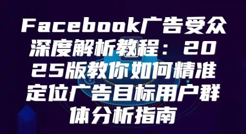 Facebook广告受众深度解析教程：2025版教你如何精准定位广告目标用户群体分析指南