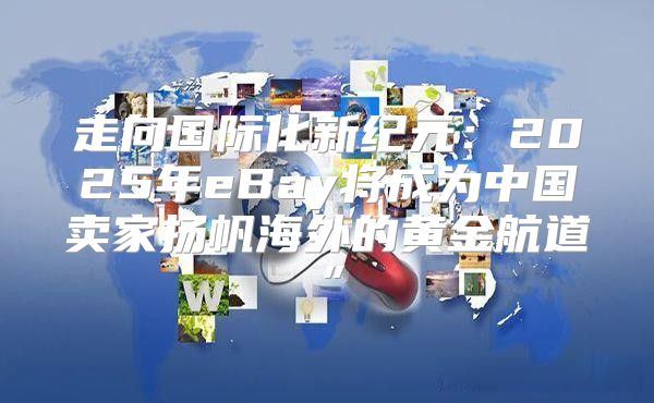 走向国际化新纪元：2025年eBay将成为中国卖家扬帆海外的黄金航道”