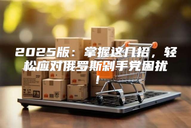 2025版：掌握这几招，轻松应对俄罗斯剁手党困扰！