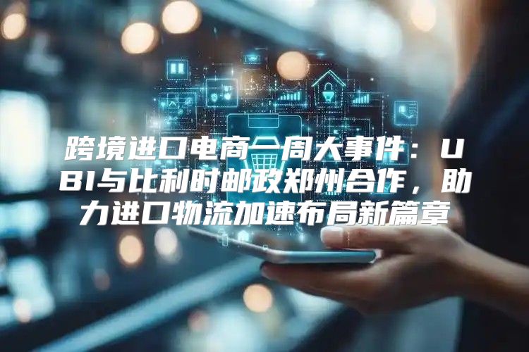 跨境进口电商一周大事件：UBI与比利时邮政郑州合作，助力进口物流加速布局新篇章