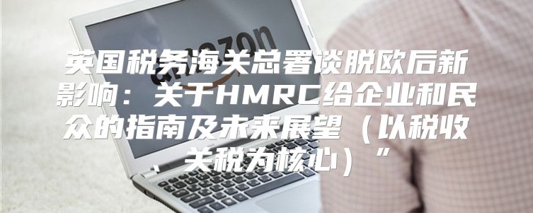 英国税务海关总署谈脱欧后新影响：关于HMRC给企业和民众的指南及未来展望以税收、关税为核心”