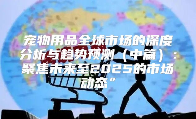 宠物用品全球市场的深度分析与趋势预测中篇：聚焦未来至2025的市场动态”