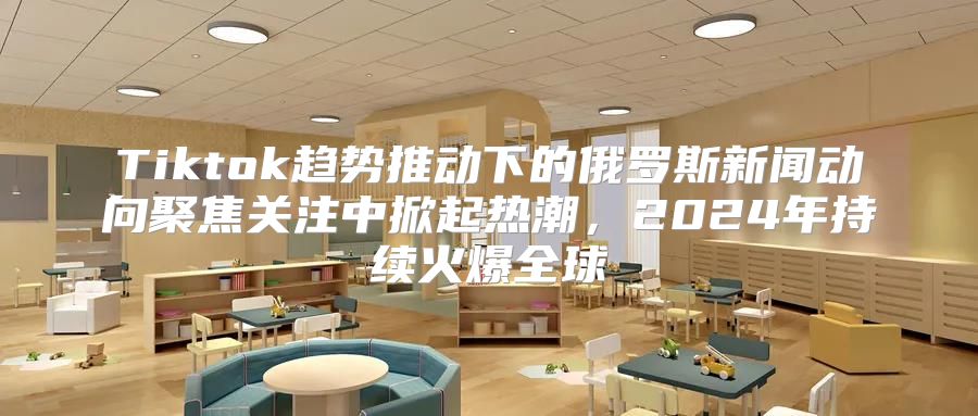 Tiktok趋势推动下的俄罗斯新闻动向聚焦关注中掀起热潮，2025年持续火爆全球