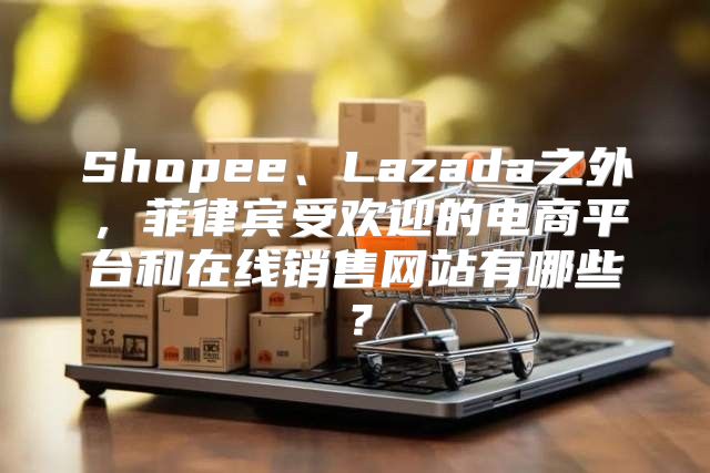 Shopee、Lazada之外，菲律宾受欢迎的电商平台和在线销售网站有哪些？