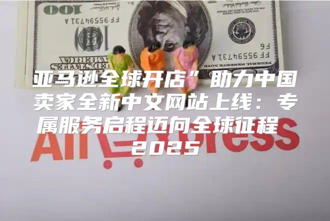 亚马逊全球开店”助力中国卖家全新中文网站上线：专属服务启程迈向全球征程 2025