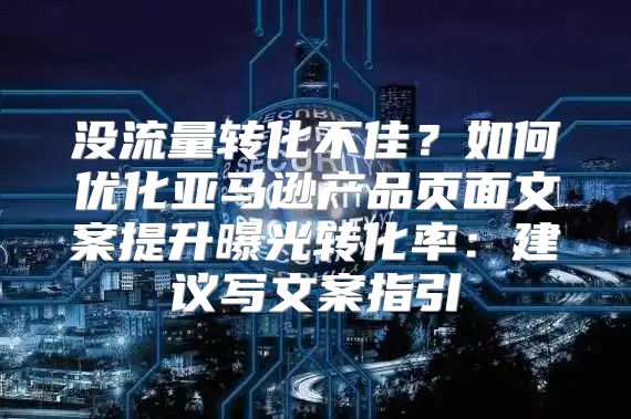 没流量转化不佳？如何优化亚马逊产品页面文案提升曝光转化率：建议写文案指引