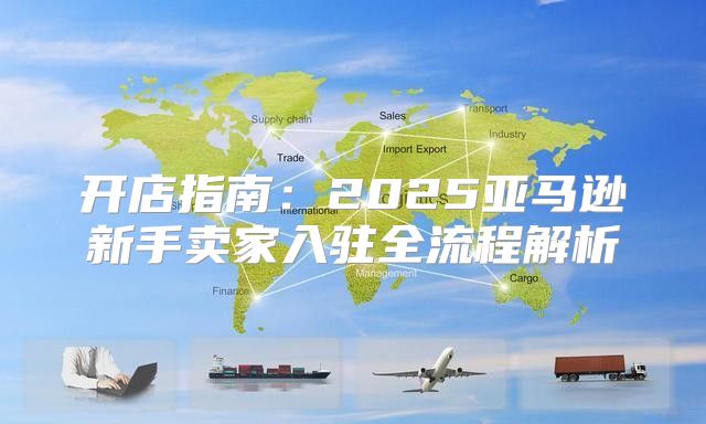 开店指南：2025亚马逊新手卖家入驻全流程解析