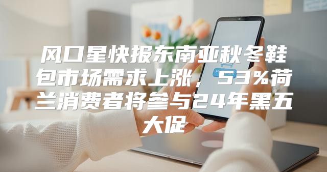 风口星快报东南亚秋冬鞋包市场需求上涨，53%荷兰消费者将参与24年黑五大促