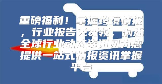 重磅福利！掌握跨境情报，行业报告免费领，洞悉全球行业动态资讯网为您提供一站式情报资讯掌握平台