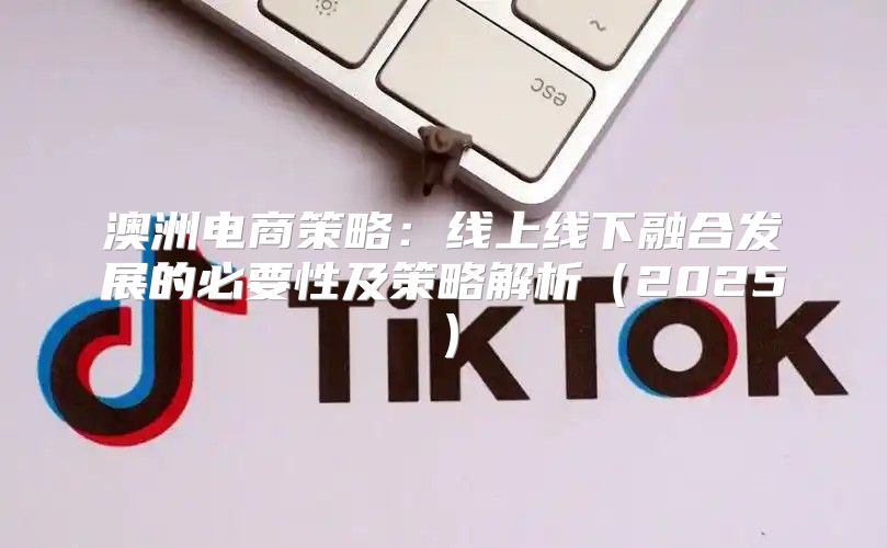 澳洲电商策略：线上线下融合发展的必要性及策略解析2025