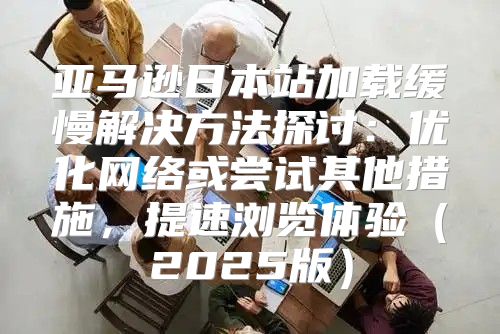 亚马逊日本站加载缓慢解决方法探讨：优化网络或尝试其他措施，提速浏览体验2025版