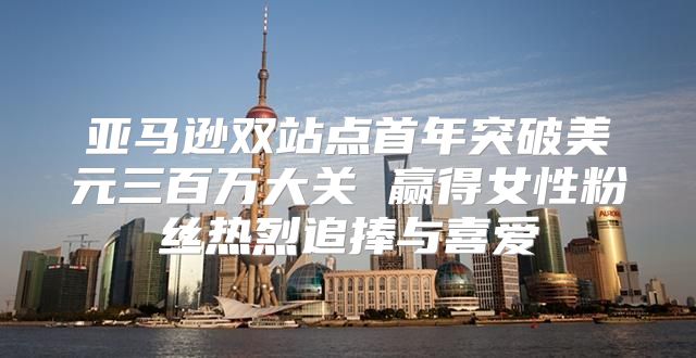 亚马逊双站点首年突破美元三百万大关 赢得女性粉丝热烈追捧与喜爱