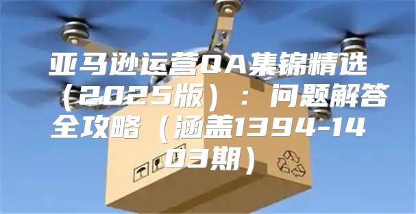 亚马逊运营QA集锦精选2025版：问题解答全攻略涵盖1394-1403期
