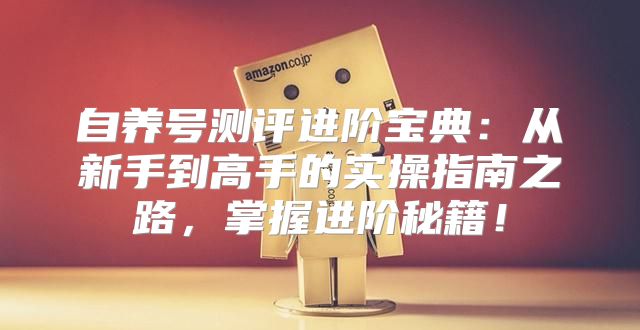 自养号测评进阶宝典：从新手到高手的实操指南之路，掌握进阶秘籍！
