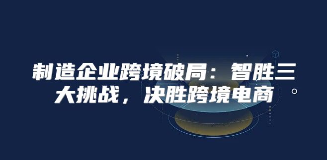 制造企业跨境破局：智胜三大挑战，决胜跨境电商