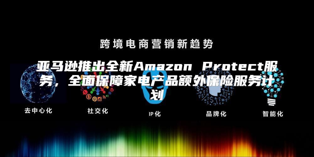 亚马逊推出全新Amazon Protect服务，全面保障家电产品额外保险服务计划