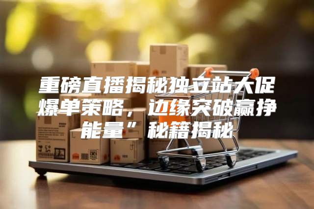 重磅直播揭秘独立站大促爆单策略，边缘突破赢挣能量”秘籍揭秘