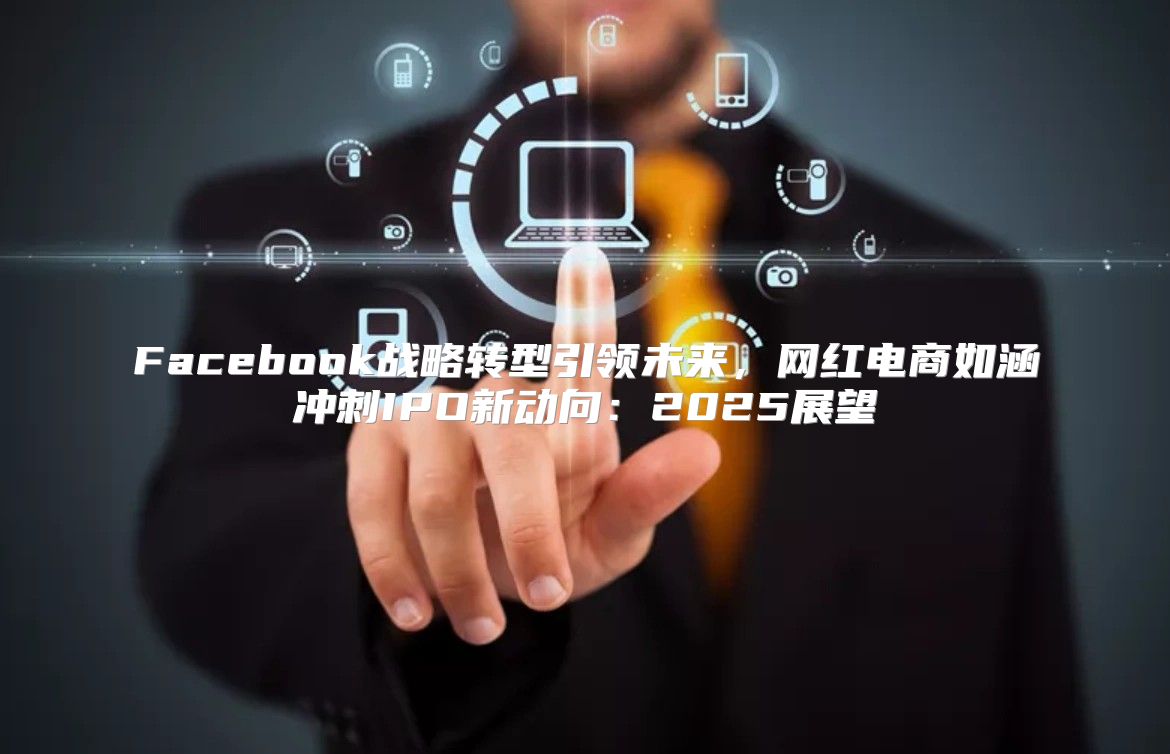 Facebook战略转型引领未来，网红电商如涵冲刺IPO新动向：2025展望