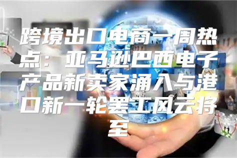 跨境出口电商一周热点：亚马逊巴西电子产品新卖家涌入与港口新一轮罢工风云将至