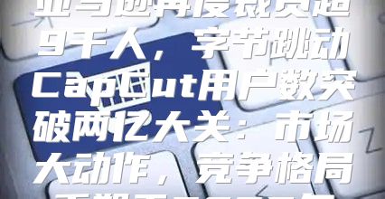 亚马逊再度裁员超9千人，字节跳动CapCut用户数突破两亿大关：市场大动作，竞争格局重塑于2025年
