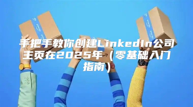 手把手教你创建LinkedIn公司主页在2025年零基础入门指南