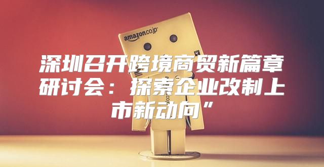 深圳召开跨境商贸新篇章研讨会：探索企业改制上市新动向”