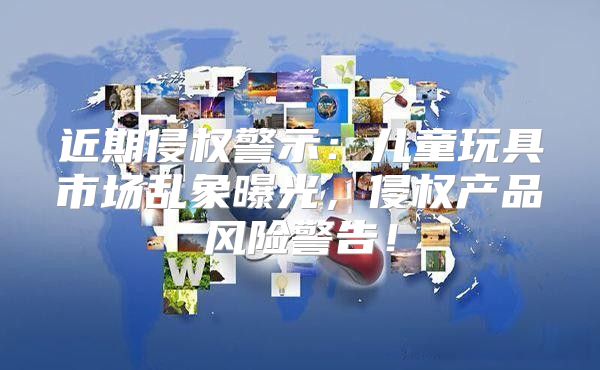 近期侵权警示：儿童玩具市场乱象曝光，侵权产品风险警告！