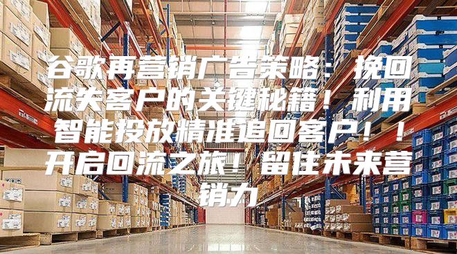 谷歌再营销广告策略：挽回流失客户的关键秘籍！利用智能投放精准追回客户！！开启回流之旅！留住未来营销力