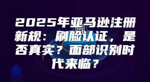 2025年亚马逊注册新规：刷脸认证，是否真实？面部识别时代来临？