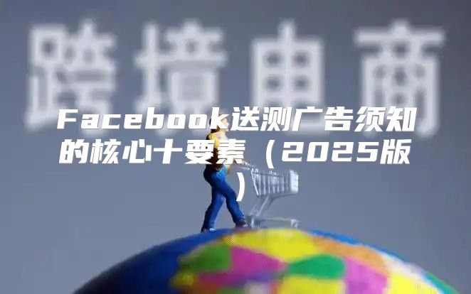 Facebook送测广告须知的核心十要素2025版