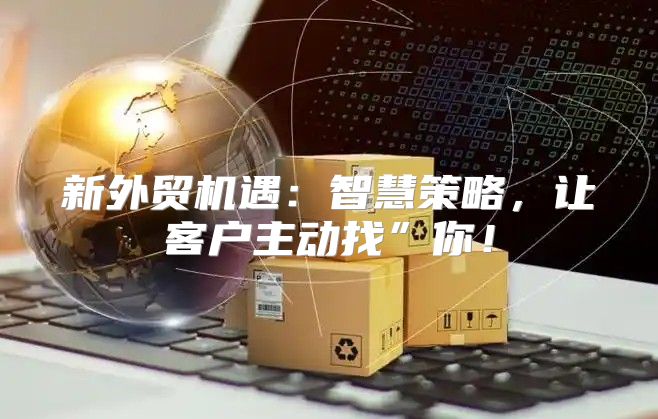新外贸机遇：智慧策略，让客户主动找”你！