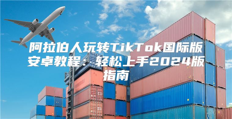 阿拉伯人玩转TikTok国际版安卓教程：轻松上手2025版指南
