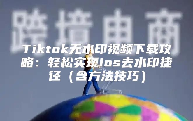 Tiktok无水印视频下载攻略：轻松实现ios去水印捷径含方法技巧