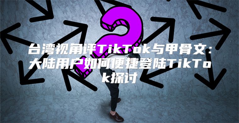 台湾视角评TikTok与甲骨文：大陆用户如何便捷登陆TikTok探讨