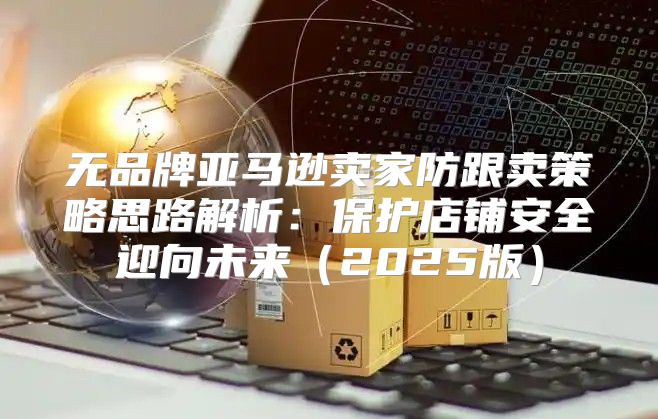 无品牌亚马逊卖家防跟卖策略思路解析：保护店铺安全迎向未来2025版