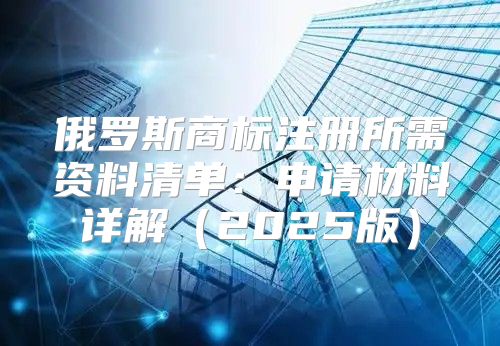 俄罗斯商标注册所需资料清单：申请材料详解2025版