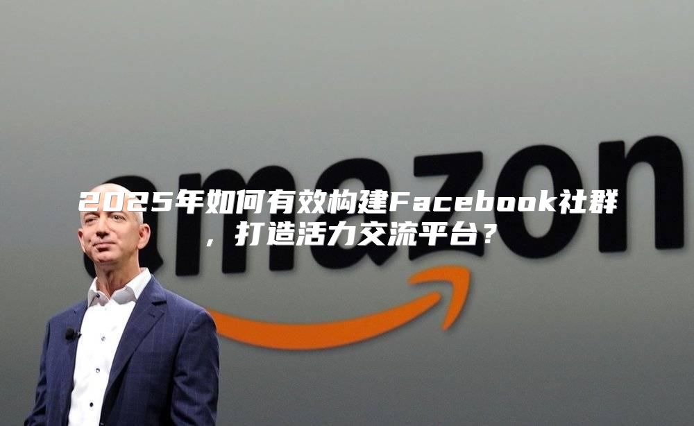 2025年如何有效构建Facebook社群，打造活力交流平台？